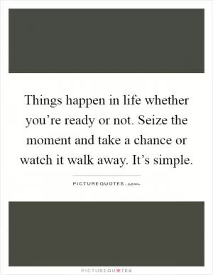 Things happen in life whether you’re ready or not. Seize the moment and take a chance or watch it walk away. It’s simple Picture Quote #1