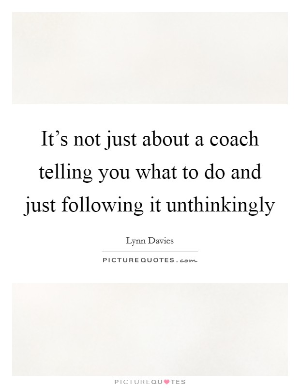 It's not just about a coach telling you what to do and just following it unthinkingly Picture Quote #1