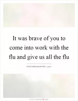 It was brave of you to come into work with the flu and give us all the flu Picture Quote #1