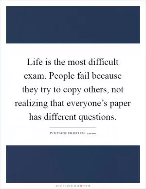 Life is the most difficult exam. People fail because they try to copy others, not realizing that everyone’s paper has different questions Picture Quote #1