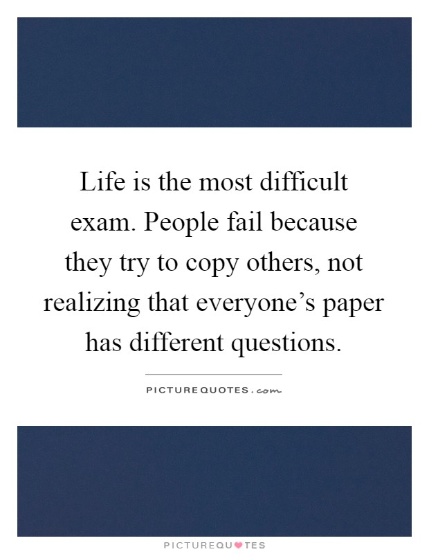 Life is the most difficult exam. People fail because they try to copy others, not realizing that everyone's paper has different questions Picture Quote #1