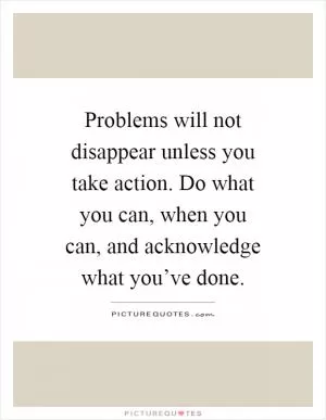 Problems will not disappear unless you take action. Do what you can, when you can, and acknowledge what you’ve done Picture Quote #1