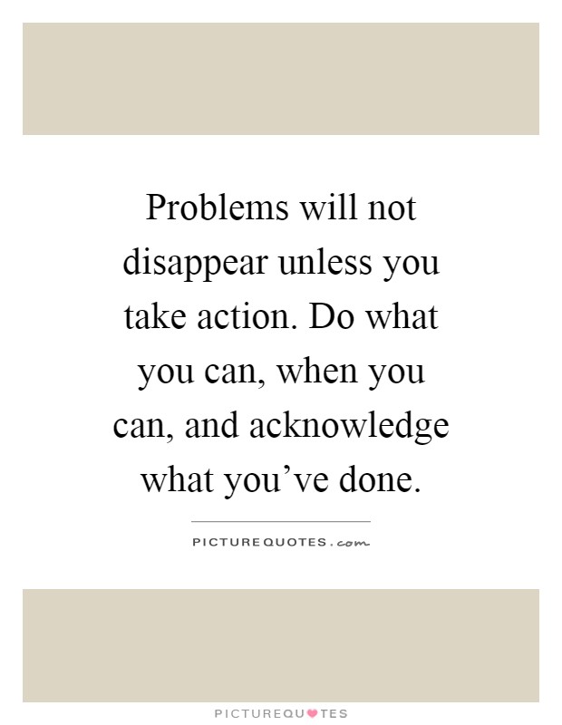 Problems will not disappear unless you take action. Do what you can, when you can, and acknowledge what you've done Picture Quote #1