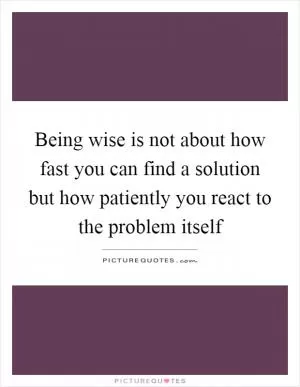 Being wise is not about how fast you can find a solution but how patiently you react to the problem itself Picture Quote #1