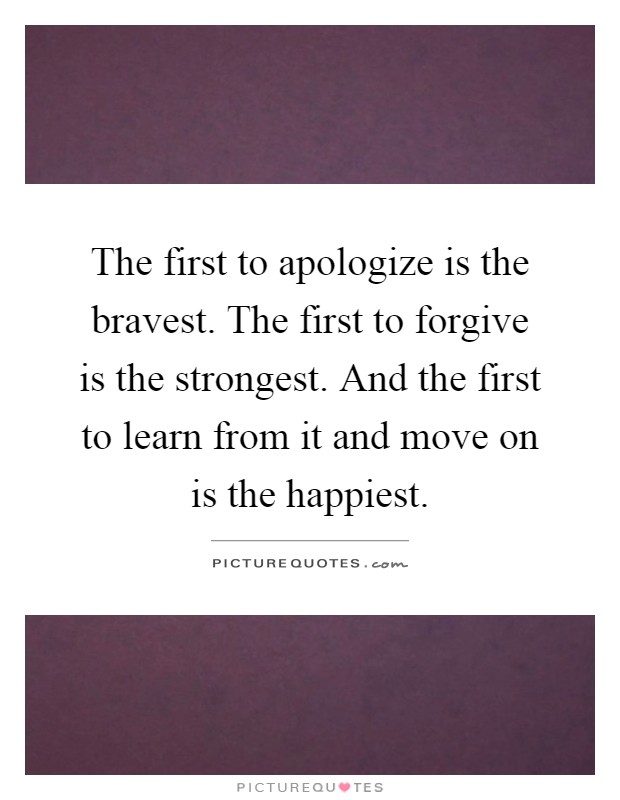 The first to apologize is the bravest. The first to forgive is the strongest. And the first to learn from it and move on is the happiest Picture Quote #1