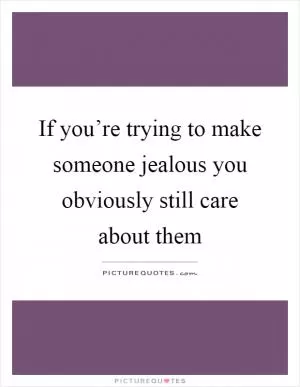 If you’re trying to make someone jealous you obviously still care about them Picture Quote #1