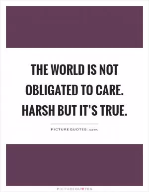 The world is not obligated to care. Harsh but it’s true Picture Quote #1