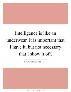 Intelligence is like an underwear. It is important that I have it, but not necessary that I show it off Picture Quote #1