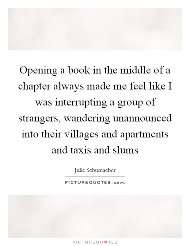Opening a book in the middle of a chapter always made me feel like I was interrupting a group of strangers, wandering unannounced into their villages and apartments and taxis and slums Picture Quote #1