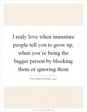 I realy love when immature people tell you to grow up, when you’re being the bigger person by blocking them or ignoring them Picture Quote #1