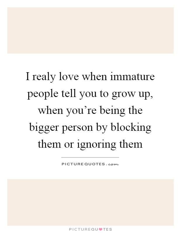 I realy love when immature people tell you to grow up, when you're being the bigger person by blocking them or ignoring them Picture Quote #1