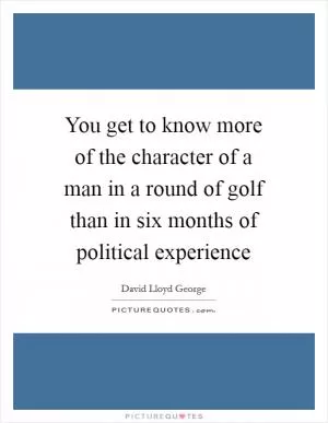 You get to know more of the character of a man in a round of golf than in six months of political experience Picture Quote #1