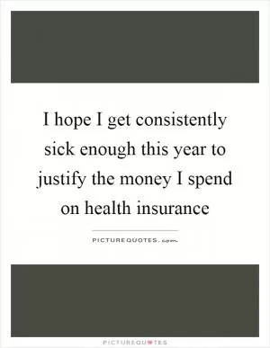 I hope I get consistently sick enough this year to justify the money I spend on health insurance Picture Quote #1
