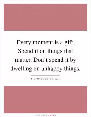 Every moment is a gift. Spend it on things that matter. Don’t spend it by dwelling on unhappy things Picture Quote #1