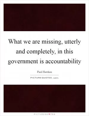 What we are missing, utterly and completely, in this government is accountability Picture Quote #1