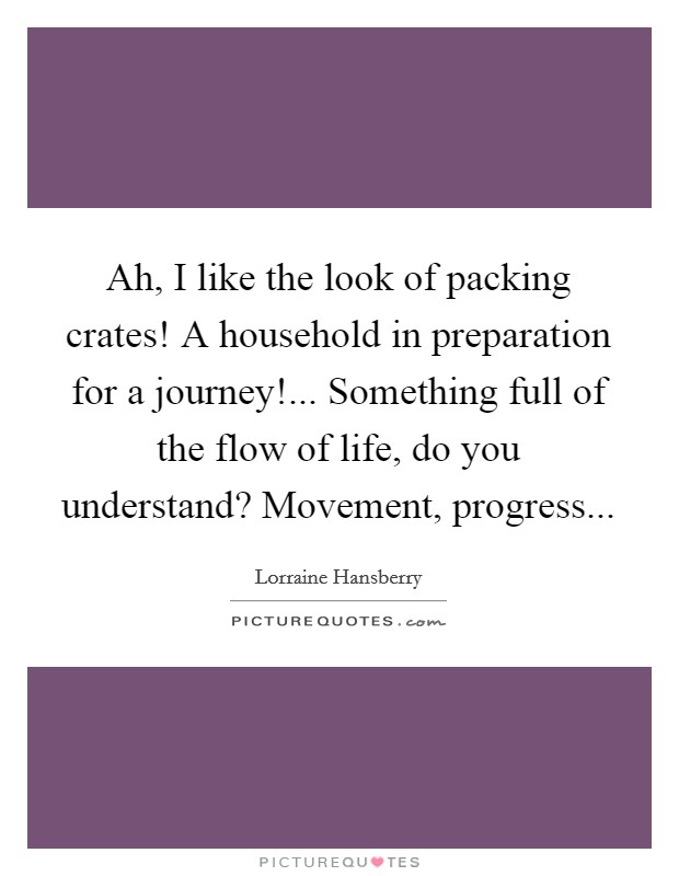 Ah, I like the look of packing crates! A household in preparation for a journey!... Something full of the flow of life, do you understand? Movement, progress Picture Quote #1