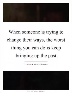 When someone is trying to change their ways, the worst thing you can do is keep bringing up the past Picture Quote #1