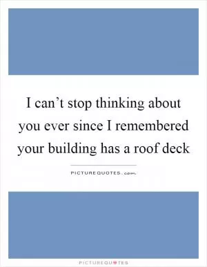 I can’t stop thinking about you ever since I remembered your building has a roof deck Picture Quote #1