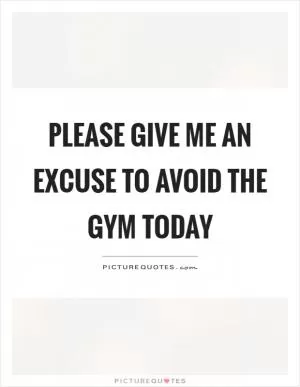 Please give me an excuse to avoid the gym today Picture Quote #1
