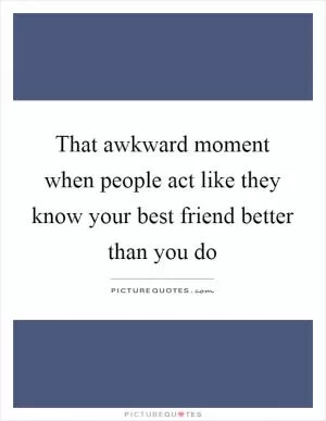 That awkward moment when people act like they know your best friend better than you do Picture Quote #1