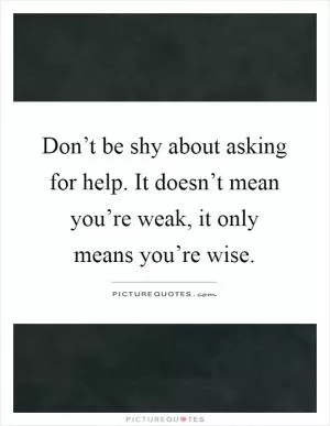 Don’t be shy about asking for help. It doesn’t mean you’re weak, it only means you’re wise Picture Quote #1