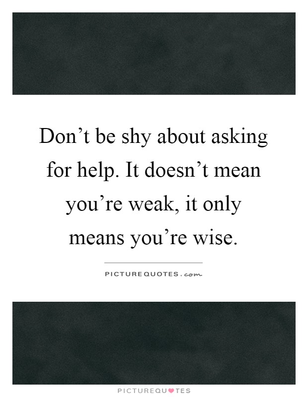 Don't be shy about asking for help. It doesn't mean you're weak, it only means you're wise Picture Quote #1