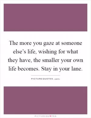 The more you gaze at someone else’s life, wishing for what they have, the smaller your own life becomes. Stay in your lane Picture Quote #1