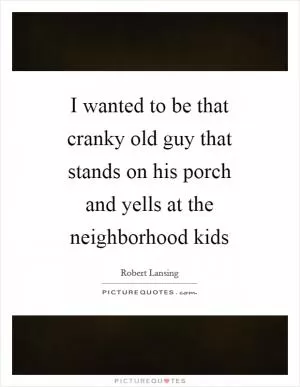 I wanted to be that cranky old guy that stands on his porch and yells at the neighborhood kids Picture Quote #1
