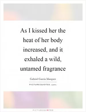 As I kissed her the heat of her body increased, and it exhaled a wild, untamed fragrance Picture Quote #1