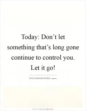 Today: Don’t let something that’s long gone continue to control you. Let it go! Picture Quote #1