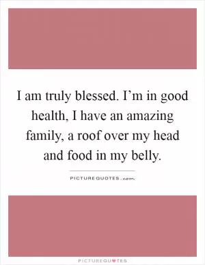 I am truly blessed. I’m in good health, I have an amazing family, a roof over my head and food in my belly Picture Quote #1
