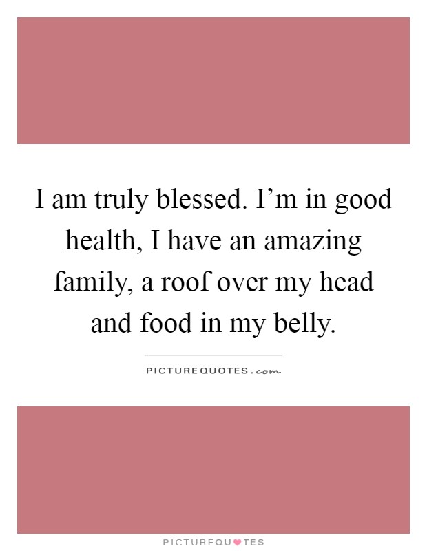 I am truly blessed. I'm in good health, I have an amazing family, a roof over my head and food in my belly Picture Quote #1