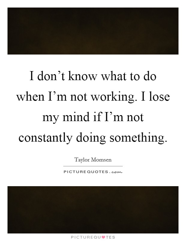I don't know what to do when I'm not working. I lose my mind if I'm not constantly doing something Picture Quote #1