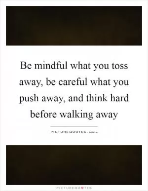 Be mindful what you toss away, be careful what you push away, and think hard before walking away Picture Quote #1