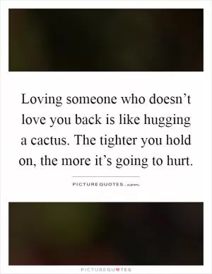 Loving someone who doesn’t love you back is like hugging a cactus. The tighter you hold on, the more it’s going to hurt Picture Quote #1