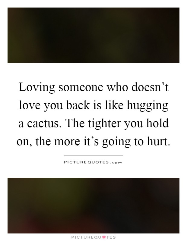 Loving someone who doesn't love you back is like hugging a cactus. The tighter you hold on, the more it's going to hurt Picture Quote #1