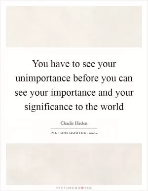 You have to see your unimportance before you can see your importance and your significance to the world Picture Quote #1