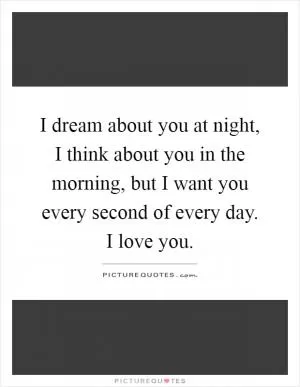I dream about you at night, I think about you in the morning, but I want you every second of every day. I love you Picture Quote #1