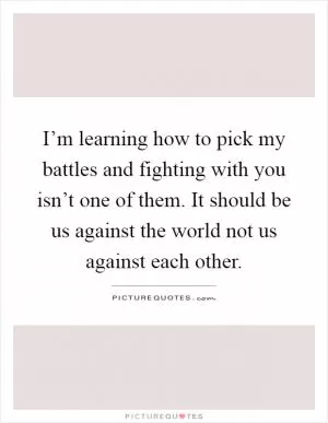 I’m learning how to pick my battles and fighting with you isn’t one of them. It should be us against the world not us against each other Picture Quote #1