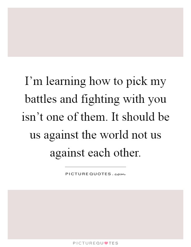 I'm learning how to pick my battles and fighting with you isn't one of them. It should be us against the world not us against each other Picture Quote #1