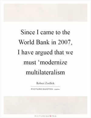 Since I came to the World Bank in 2007, I have argued that we must ‘modernize multilateralism Picture Quote #1