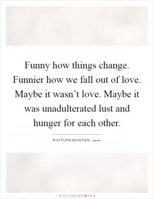 Funny how things change. Funnier how we fall out of love. Maybe it wasn’t love. Maybe it was unadulterated lust and hunger for each other Picture Quote #1
