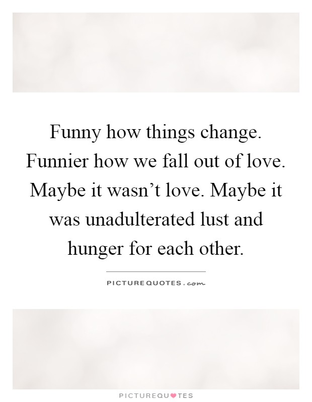 Funny how things change. Funnier how we fall out of love. Maybe it wasn't love. Maybe it was unadulterated lust and hunger for each other Picture Quote #1