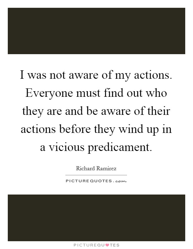 I was not aware of my actions. Everyone must find out who they are and be aware of their actions before they wind up in a vicious predicament Picture Quote #1