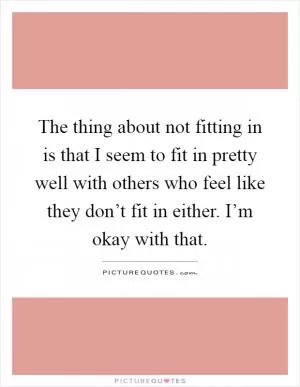 The thing about not fitting in is that I seem to fit in pretty well with others who feel like they don’t fit in either. I’m okay with that Picture Quote #1