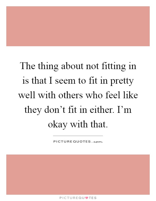 The thing about not fitting in is that I seem to fit in pretty well with others who feel like they don't fit in either. I'm okay with that Picture Quote #1