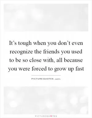 It’s tough when you don’t even recognize the friends you used to be so close with, all because you were forced to grow up fast Picture Quote #1