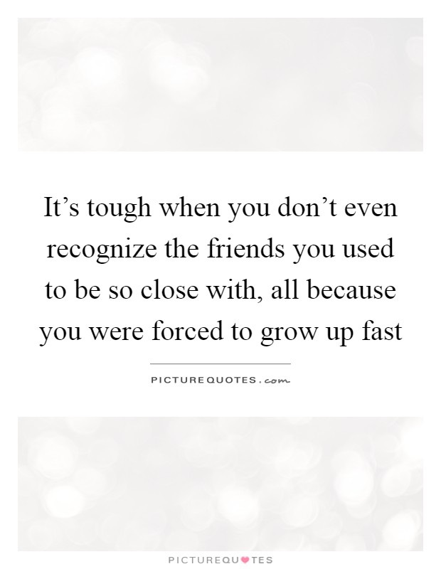 It's tough when you don't even recognize the friends you used to be so close with, all because you were forced to grow up fast Picture Quote #1