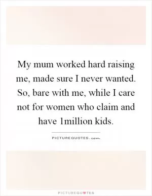 My mum worked hard raising me, made sure I never wanted. So, bare with me, while I care not for women who claim and have 1million kids Picture Quote #1