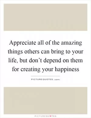 Appreciate all of the amazing things others can bring to your life, but don’t depend on them for creating your happiness Picture Quote #1